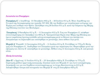 Δυναστεία του Νικηφόρου
Νικηφόρος Α΄ ο Λογοθέτης: 31 Οκτωβρίου 802 μ.Χ. – 26 Ιουλίου 811 μ.Χ. Ήταν Λογοθέτης του
Γενικού της Αυτοκρατορίας την περίοδο 797-802. Με την βοήθεια των συγκλητικών ανέτρεψε την
Ειρήνη και ανέβηκε στον θρόνο. Σκοτώθηκε στις 26 Ιουλίου 811 μ.Χ. κατά την διάρκεια της Μάχης
της Πλίσκας εναντίον των Βουλγάρων .
Σταυράκιος: 2 Οκτωβρίου 811 μ.Χ. – 11 Ιανουαρίου 812 μ.Χ. Γιος του Νικηφόρου Α΄ στέφθηκε
συναυτοκράτορας τον Δεκέμβριο του 803 μ.Χ. Τραυματίστηκε βαριά στην Μάχη της Πλίσκας και
έμεινε παράλυτος έχοντας αναλάβει μόνος αυτοκράτορας μετά το θάνατο του πατέρα του.
Αναγκάστηκε να παραιτηθεί και αποσύρθηκε σε μοναστήρι, όπου πέθανε λίγο μετά.
Μιχαήλ Α΄ Ραγκαβέ: 11 Ιανουαρίου 812 μ.Χ. – 11 Ιουλίου 813 μ.Χ. Γεννήθηκε το 770 μ.Χ. Θετός
γιος του Νικηφόρου Α΄. Διαδέχθηκε τον Σταυράκιο μετά την παραίτηση του. Παραιτήθηκε μετά την
εξέγερση του Λέοντα Ε΄ αποσύρθηκε σε μοναστήρι. Πέθανε στις 11 Ιανουαρίου 844 μ.Χ. από φυσικά
αίτια.
Εκτός Δυναστείας
Λέων Ε΄ ο Αρμένιος: 11 Ιουλίου 813 μ.Χ. – 25 Δεκεμβρίου 820 μ.Χ. Γεννήθηκε το 775 μ.Χ.
Στρατηγός μάλλον αρμενικής καταγωγής. Στασίασε κατά του Μιχαήλ Α΄ και έγινε αυτοκράτορας.
Ανακήρυξε τον γιο του Συμβάτιο συναυτοκράτορα με το όνομα Κωνσταντίνος το 813 μ.Χ.
Δολοφονήθηκε ύστερα από συνωμοσία του Μιχαήλ Β΄ στις 25 Δεκεμβρίου 820 μ.Χ.
 