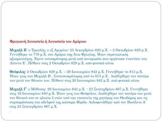 Φρυγιανή Δυναστεία ή Δυναστεία του Αμόριου
Μιχαήλ Β΄ ο Τραυλός, ο εξ Αμορίου: 25 Δεκεμβρίου 820 μ.Χ. – 2 Οκτωβρίου 829 μ.Χ.
Γεννήθηκε το 770 μ.Χ. στο Αμόριο της Άνω Φρυγίας. Ήταν στρατιωτικός
αξιωματούχος. Έγινε αυτοκράτορας μετά από συνομωσία που οργάνωσε εναντίον του
Λέοντα Ε΄. Πέθανε στις 2 Οκτωβρίου 829 μ.Χ. από φυσικά αίτια
Θεόφιλος: 2 Οκτωβρίου 829 μ.Χ. – 20 Ιανουαρίου 842 μ.Χ. Γεννήθηκε το 813 μ.Χ.
Ήταν γιος του Μιχαήλ Β΄. Συναυτοκράτορας από το 813 μ.Χ.. Διαδέχθηκε τον πατέρα
του μετά τον θάνατο του. Πέθανε στις 20 Ιανουαρίου 842 μ.Χ. από φυσικά αίτια
Μιχαήλ Γ΄ ο Μέθυσος: 20 Ιανουαρίου 842 μ.Χ. - 23 Σεπτεμβρίου 867 μ.Χ. Γεννήθηκε
στις 19 Ιανουαρίου 840 μ.Χ. Ήταν γιος του Θεόφιλου. Διαδέχθηκε τον πατέρα του μετά
τον θάνατό του σε ηλικία 2 ετών υπό την εποπτεία της μητέρας του Θεοδώρας και τη
συμπαράσταση του αδελφού της καίσαρα Βάρδα. Δολοφονήθηκε από τον Βασίλειο Α΄
στις 24 Σεπτεμβρίου 867 μ.Χ.
.
 