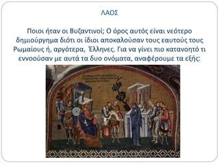 ΛΑΟΣ
Ποιοι ήταν οι Βυζαντινοί; Ο όρος αυτός είναι νεότερο
δημιούργημα διότι οι ίδιοι αποκαλούσαν τους εαυτούς τους
Ρωμαίους ή, αργότερα, Έλληνες. Για να γίνει πιο κατανοητό τι
εννοούσαν με αυτά τα δυο ονόματα, αναφέρουμε τα εξής:
 