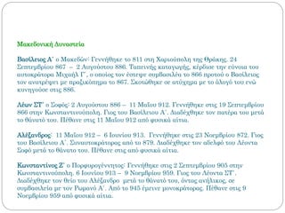 Μακεδονική Δυναστεία
Βασίλειος Α΄ ο Μακεδών: Γεννήθηκε το 811 στη Χαριούπολη της Θράκης. 24
Σεπτεμβρίου 867 – 2 Αυγούστου 886. Ταπεινής καταγωγής, κέρδισε την εύνοια του
αυτοκράτορα Μιχαήλ Γ΄, ο οποίος τον έστεψε συμβασιλέα το 866 προτού ο Βασίλειος
τον ανατρέψει με πραξικόπημα το 867. Σκοτώθηκε σε ατύχημα με το άλογό του ενώ
κυνηγούσε στις 886.
Λέων ΣΤ΄ ο Σοφός: 2 Αυγούστου 886 – 11 Μαΐου 912. Γεννήθηκε στις 19 Σεπτεμβρίου
866 στην Κωνσταντινούπολη. Γιος του Βασίλειου Α΄. Διαδέχθηκε τον πατέρα του μετά
το θάνατό του. Πέθανε στις 11 Μαΐου 912 από φυσικά αίτια.
Αλέξανδρος: 11 Μαΐου 912 – 6 Ιουνίου 913. Γεννήθηκε στις 23 Νοεμβρίου 872. Γιος
του Βασίλειου Α΄. Συναυτοκράτορας από το 879. Διαδέχθηκε τον αδελφό του Λέοντα
Σοφό μετά το θάνατο του. Πέθανε στις από φυσικά αίτια.
Κωνσταντίνος Ζ΄ ο Πορφυρογέννητος: Γεννήθηκε στις 2 Σεπτεμβρίου 905 στην
Κωνσταντινούπολη. 6 Ιουνίου 913 – 9 Νοεμβρίου 959. Γιος του Λέοντα ΣΤ΄.
Διαδέχθηκε τον θείο του Αλέξανδρο μετά το θάνατό του, όντας ανήλικος, σε
συμβασιλεία με τον Ρωμανό Α΄. Από το 945 έμεινε μονοκράτορας. Πέθανε στις 9
Νοεμβρίου 959 από φυσικά αίτια.
 