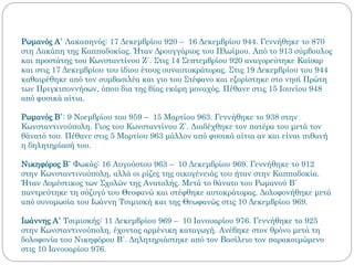 Ρωμανός Α΄ Λακαπηνός: 17 Δεκεμβρίου 920 – 16 Δεκεμβρίου 944. Γεννήθηκε το 870
στη Λακάπη της Καππαδοκίας. Ήταν Δρουγγάριος του Πλωίμου. Από το 913 σύμβουλος
και προστάτης του Κωνσταντίνου Ζ΄. Στις 14 Σεπτεμβρίου 920 αναγορεύτηκε Καίσαρ
και στις 17 Δεκεμβρίου του ίδιου έτους συναυτοκράτορας. Στις 19 Δεκεμβρίου του 944
καθαιρέθηκε από τον συμβασιλέα και γιο του Στέφανο και εξορίστηκε στο νησί Πρώτη
των Πριγκιποννήσων, όπου δια της βίας εκάρη μοναχός. Πέθανε στις 15 Ιουνίου 948
από φυσικά αίτια.
Ρωμανός Β΄: 9 Νοεμβρίου του 959 – 15 Μαρτίου 963. Γεννήθηκε το 938 στην
Κωνσταντινούπολη. Γιος του Κωνσταντίνου Ζ΄. Διαδέχθηκε τον πατέρα του μετά τον
θάνατό του. Πέθανε στις 5 Μαρτίου 963 μάλλον από φυσικά αίτια αν και είναι πιθανή
η δηλητηρίασή του.
Νικηφόρος Β΄ Φωκάς: 16 Αυγούστου 963 – 10 Δεκεμβρίου 969. Γεννήθηκε το 912
στην Κωνσταντινούπολη, αλλά οι ρίζες της οικογένειάς του ήταν στην Καππαδοκία.
Ήταν Δομέστικος των Σχολών της Ανατολής. Μετά το θάνατο του Ρωμανού Β΄
παντρεύτηκε τη σύζυγό του Θεοφανώ και στέφθηκε αυτοκράτορας. Δολοφονήθηκε μετά
από συνομωσία του Ιωάννη Τσιμισκή και της Θεωφανώς στις 10 Δεκεμβρίου 969.
Ιωάννης Α΄ Τσιμισκής: 11 Δεκεμβρίου 969 – 10 Ιανουαρίου 976. Γεννήθηκε το 925
στην Κωνσταντινούπολη, έχοντας αρμένικη καταγωγή. Ανέβηκε στον θρόνο μετά τη
δολοφονία του Νικηφόρου Β΄. Δηλητηριάστηκε από τον Βασίλειο τον παρακοιμώμενο
στις 10 Ιανουαρίου 976.
 