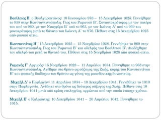 Βασίλειος Β΄ ο Βουλγαροκτόνος: 10 Ιανουαρίου 976 – 15 Δεκεμβρίου 1025. Γεννήθηκε
το 958 στην Κωνσταντινούπολη. Γιος του Ρωμανού Β΄. Συναυτοκράτορας με τον πατέρα
του από το 960, με τον Νικηφόρο Β΄ από το 963, με τον Ιωάννη Α΄ από το 969 και
μονοκράτορας μετά το θάνατο του Ιωάννη Α΄ το 976. Πέθανε στις 15 Δεκεμβρίου 1025
από φυσικά αίτια.
Κωνσταντίνος Η΄: 15 Δεκεμβρίου 1025 – 15 Νοεμβρίου 1028. Γεννήθηκε το 960 στην
Κωνσταντινούπολη. Γιος του Ρωμανού Β΄ και αδελφός του Βασίλειου Β΄. Διαδέχθηκε
τον αδελφό του μετά το θάνατό του. Πέθανε στις 15 Νοεμβρίου 1028 από φυσικά αίτια.
Ρωμανός Γ΄ Αργυρός: 15 Νοεμβρίου 1028 – 11 Απριλίου 1034. Γεννήθηκε το 968 στην
Κωνσταντινούπολη. Ανέβηκε στο θρόνο ως σύζυγος της Ζωής, κόρης του Κωνσταντίνου
Η' και φυσικής διαδόχου του θρόνου ως γόνος της μακεδονικής δυναστείας.
Μιχαήλ Δ΄ ο Παφλαγών: 11 Απριλίου 1034 – 10 Δεκεμβρίου 1041. Γεννήθηκε το 1010
στην Παφλαγονία. Ανέβηκε στο θρόνο ως δεύτερος σύζυγος της Ζωής. Πέθανε στις 10
Δεκεμβρίου 1041 μετά από κρίση επιληψίας, αρρώστια από την οποία έπασχε χρόνια.
Μιχαήλ Ε΄ ο Καλαφάτης: 10 Δεκεμβρίου 1041 – 20 Απριλίου 1042. Γεννήθηκε το
1015.
 