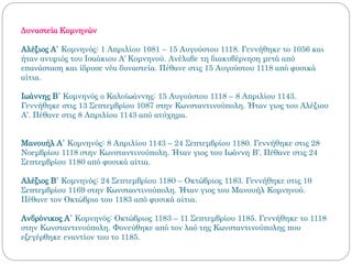 Δυναστεία Κομνηνών
Αλέξιος Α΄ Κομνηνός: 1 Απριλίου 1081 – 15 Αυγούστου 1118. Γεννήθηκε το 1056 και
ήταν ανιψιός του Ισαάκιου Α’ Κομνηνού. Ανέλαβε τη διακυβέρνηση μετά από
επανάσταση και ίδρυσε νέα δυναστεία. Πέθανε στις 15 Αυγούστου 1118 από φυσικά
αίτια.
Ιωάννης Β΄ Κομνηνός ο Καλοϊωάννης: 15 Αυγούστου 1118 – 8 Απριλίου 1143.
Γεννήθηκε στις 13 Σεπτεμβρίου 1087 στην Κωνσταντινούπολη. Ήταν γιος του Αλέξιου
Α’. Πέθανε στις 8 Απριλίου 1143 από ατύχημα.
Μανουήλ Α΄ Κομνηνός: 8 Απριλίου 1143 – 24 Σεπτεμβρίου 1180. Γεννήθηκε στις 28
Νοεμβρίου 1118 στην Κωνσταντινούπολη. Ήταν γιος του Ιωάννη Β’. Πέθανε στις 24
Σεπτεμβρίου 1180 από φυσικά αίτια.
Αλέξιος Β΄ Κομνηνός: 24 Σεπτεμβρίου 1180 – Οκτώβριος 1183. Γεννήθηκε στις 10
Σεπτεμβρίου 1169 στην Κωνσταντινούπολη. Ήταν γιος του Μανουήλ Κομνηνού.
Πέθανε τον Οκτώβριο του 1183 από φυσικά αίτια.
Ανδρόνικος Α΄ Κομνηνός: Οκτώβριος 1183 – 11 Σεπτεμβρίου 1185. Γεννήθηκε το 1118
στην Κωνσταντινούπολη. Φονεύθηκε από τον λαό της Κωνσταντινούπολης που
εξεγέρθηκε εναντίον του το 1185.
 