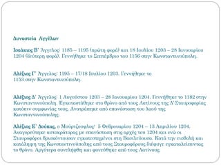 Δυναστεία Αγγέλων
Ισαάκιος Β΄ Άγγελος: 1185 – 1195 (πρώτη φορά) και 18 Ιουλίου 1203 – 28 Ιανουαρίου
1204 (δεύτερη φορά). Γεννήθηκε το Σεπτέμβριο του 1156 στην Κωνσταντινούπολη.
Αλέξιος Γ΄ Άγγελος: 1195 – 17/18 Ιουλίου 1203. Γεννήθηκε το
1153 στην Κωνσταντινούπολη.
Αλέξιος Δ΄ Άγγελος: 1 Αυγούστου 1203 – 28 Ιανουαρίου 1204. Γεννήθηκε το 1182 στην
Κωνσταντινούπολη. Εγκαταστάθηκε στο θρόνο από τους Λατίνους της Δ’ Σταυροφορίας
κατόπιν συμφωνίας τους. Ανατράπηκε από επανάσταση του λαού της
Κωνσταντινούπολης.
Αλέξιος Ε΄ Δούκας, ο Μούρτζουφλος: 5 Φεβρουαρίου 1204 – 13 Απριλίου 1204.
Αναγορεύτηκε αυτοκράτορας με επανάσταση στις αρχές του 1204 και ενώ οι
Σταυροφόροι βρισκόντουσαν εγκατεστημένοι στη Βασιλεύουσα. Κατά την εισβολή και
κατάληψη της Κωνσταντινούπολης από τους Σταυροφόρους διέφυγε εγκαταλείποντας
το θρόνο. Αργότερα συνελήφθη και φονεύθηκε από τους Λατίνους.
 