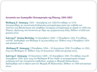 Δυναστεία των Λασκαριδών (Αυτοκρατορία της Νίκαιας, 1204-1261)
Θεόδωρος Α΄ Λάσκαρις: 1204 – Δεκέμβριος του 1222 Γεννήθηκε το 1174.
Αναγορεύθηκε με συνοπτικές διαδικασίες αυτοκράτορας κατά την εισβολή των
Λατίνων στη Βασιλεύουσα και στέφθηκε επισήμως αυτοκράτορας σε εξορία το 1205 στη
Νίκαια, ιδρύοντας νέα δυναστεία με έδρα την μικρασιατική πόλη. Πέθανε το1222 από
φυσικά αίτια.
Ιωάννης Γ΄ Δούκας Βατάτζης: 15 Δεκεμβρίου 1222 – 3 Νοεμβρίου 1254. Γεννήθηκε
το1192. Διαδέχθηκε τον Θεόδωρο Α’ ως κουνιάδος του. Πέθανε στις 3 Νοεμβρίου 1254
από φυσικά αίτια.
Θεόδωρος Β΄ Λάσκαρης: 3 Νοεμβρίου 1254 – 18 Αυγούστου 1258. Γεννήθηκε το 1221.
Γιος του Θεόδωρου Α’. Πέθανε στις 18 Αυγούστου 1258 από φυσικά αίτια.
Ιωάννης Δ΄ Λάσκαρης: 18 Αυγούστου 1258 – 25 Δεκεμβρίου 1261. Γεννήθηκε στις 25
Δεκεμβρίου 1250. ήταν γιος του Θεόδωρου Β’ και έλαβε το αυτοκρατορικό στέμμα
ανήλικος υπό την επιτροπεία συμβούλων, κυρίως το Μιχαήλ Παλαιολόγου.
Εκδιώχθηκε από το θρόνο από τον Μιχαήλ Η’ Παλαιολόγο. Πέθανε το 1305 από φυσικά
αίτια.
 
