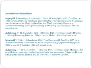 Δυναστεία των Παλαιολόγων
Μιχαήλ Η' Παλαιολόγος: 1 Ιανουαρίου 1259 – 11 Δεκεμβρίου 1282. Γεννήθηκε το
1223. Αναρριχήθηκε ως στρατηγός και σύμβουλος του ανήλικου Ιωάννη Δ’ Λάσκαρη
και σύντομα αναγορεύθηκε συμβασιλέας του. Μετά την ανακατάληψη της
Κωνσταντινούπολης έμεινε μονοκράτορας. Πέθανε στις 11 Δεκεμβρίου 1282 από
φυσικά αίτια.
Ανδρόνικος Β΄: 11 Δεκεμβρίου 1282 – 24 Μαΐου 1328. Γεννήθηκε στις 25 Μαρτίου
1259 στη Νίκαια της Βιθυνίας. Πέθανε στις 24 Μαΐου 1328 από φυσικά αίτια.
Μιχαήλ Θ´ : 1294 – 12 Οκτωβρίου 1320. Γεννήθηκε στις17 Απριλίου 1277 στην
Κωνσταντινούπολη. Συμβασίλευσε με τον Ανδρόνικο Β’ χωρίς ουσιαστική εξουσία.
Πέθανε στις 12 Οκτωβρίου 1320 από φυσικά αίτια.
Ανδρόνικος Γ΄ : 24 Μαΐου 1328 – 15 Ιουνίου 1341. Γεννήθηκε στις 5 Μαρτίου 1297
στην Κωνσταντινούπολη. Διαδέχθηκε στο θρόνο τον παππού του Ανδρόνικο Β’ μετά
από εμφύλιο πόλεμο. Πέθανε στις 15 Ιουνίου 1341 από φυσικά αίτια.
 