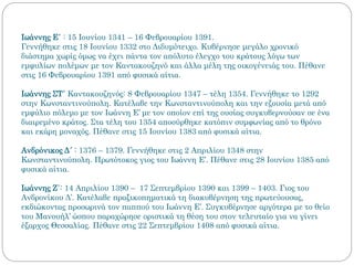 Ιωάννης Ε΄ : 15 Ιουνίου 1341 – 16 Φεβρουαρίου 1391.
Γεννήθηκε στις 18 Ιουνίου 1332 στο Διδυμότειχο. Κυβέρνησε μεγάλο χρονικό
διάστημα χωρίς όμως να έχει πάντα τον απόλυτο έλεγχο του κράτους λόγω των
εμφυλίων πολέμων με τον Καντακουζηνό και άλλα μέλη της οικογένειάς του. Πέθανε
στις 16 Φεβρουαρίου 1391 από φυσικά αίτια.
Ιωάννης ΣΤ΄ Καντακουζηνός: 8 Φεβρουαρίου 1347 – τέλη 1354. Γεννήθηκε το 1292
στην Κωνσταντινούπολη. Κατέλαβε την Κωνσταντινούπολη και την εξουσία μετά από
εμφύλιο πόλεμο με τον Ιωάννη Ε’ με τον οποίον επί της ουσίας συγκυβερνούσαν σε ένα
διαιρεμένο κράτος. Στα τέλη του 1354 αποσύρθηκε κατόπιν συμφωνίας από το θρόνο
και εκάρη μοναχός. Πέθανε στις 15 Ιουνίου 1383 από φυσικά αίτια.
Ανδρόνικος Δ´ : 1376 – 1379. Γεννήθηκε στις 2 Απριλίου 1348 στην
Κωνσταντινούπολη. Πρωτότοκος γιος του Ιωάννη Ε’. Πέθανε στις 28 Ιουνίου 1385 από
φυσικά αίτια.
Ιωάννης Ζ΄: 14 Απριλίου 1390 – 17 Σεπτεμβρίου 1390 και 1399 – 1403. Γιος του
Ανδρονίκου Δ’. Κατέλαβε πραξικοπηματικά τη διακυβέρνηση της πρωτεύουσας,
εκδιώκοντας προσωρινά τον παππού του Ιωάννη Ε’. Συγκυβέρνησε αργότερα με το θείο
του Μανουήλ’ ώσπου παραχώρησε οριστικά τη θέση του στον τελευταίο για να γίνει
έξαρχος Θεσσαλίας. Πέθανε στις 22 Σεπτεμβρίου 1408 από φυσικά αίτια.
 