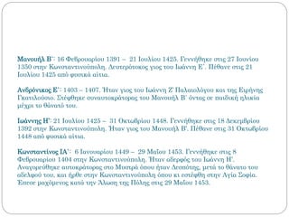 Μανουήλ Β΄: 16 Φεβρουαρίου 1391 – 21 Ιουλίου 1425. Γεννήθηκε στις 27 Ιουνίου
1350 στην Κωνσταντινούπολη. Δευτερότοκος γιος του Ιωάννη Ε΄. Πέθανε στις 21
Ιουλίου 1425 από φυσικά αίτια.
Ανδρόνικος Ε΄: 1403 – 1407. Ήταν γιος του Ιωάννη Ζ’ Παλαιολόγου και της Ειρήνης
Γκατιλούσιο. Στέφθηκε συναυτοκράτορας του Μανουήλ Β΄ όντας σε παιδική ηλικία
μέχρι το θάνατό του.
Ιωάννης Η’: 21 Ιουλίου 1425 – 31 Οκτωβρίου 1448. Γεννήθηκε στις 18 Δεκεμβρίου
1392 στην Κωνσταντινούπολη. Ήταν γιος του Μανουήλ Β’. Πέθανε στις 31 Οκτωβρίου
1448 από φυσικά αίτια.
Κωνσταντίνος ΙΑ΄: 6 Ιανουαρίου 1449 – 29 Μαΐου 1453. Γεννήθηκε στις 8
Φεβρουαρίου 1404 στην Κωνσταντινούπολη. Ήταν αδερφός του Ιωάννη Η’.
Αναγορεύθηκε αυτοκράτορας στο Μυστρά όπου ήταν Δεσπότης, μετά το θάνατο του
αδελφού του, και ήρθε στην Κωνσταντινούπολη όπου κι εστέφθη στην Αγία Σοφία.
Έπεσε μαχόμενος κατά την Άλωση της Πόλης στις 29 Μαΐου 1453.
 