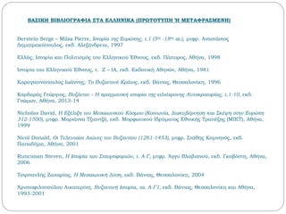 ΒΑΣΙΚΗ ΒΙΒΛΙΟΓΡΑΦΙΑ ΣΤΑ ΕΛΛΗΝΙΚΑ (ΠΡΩΤΟΤΥΠΗ Ή ΜΕΤΑΦΡΑΣΜΕΝΗ)
Berstein Serge – Milza Pierre, Ιστορία της Ευρώπης, τ.1 (5ος -18ος αι.), μτφρ. Αναστάσιος
Δημητρακόπουλος, εκδ. Αλεξάνδρεια, 1997
Ελλάς, Ιστορία και Πολιτισμός του Ελληνικού Έθνους, εκδ. Πάπυρος, Αθήνα, 1998
Ιστορία του Ελληνικού Έθνους, τ. Z – ΙA, εκδ. Εκδοτική Αθηνών, Αθήνα, 1981
Καραγιαννόπουλος Ιωάννης, Το Βυζαντινό Κράτος, εκδ. Βάνιας, Θεσσαλονίκη, 1996
Καρδαράς Γεώργιος, Βυζάντιο – Η πραγματική ιστορία της χιλιόχρονης Αυτοκρατορίας, τ.1-10, εκδ.
Γνώμων, Αθήνα, 2013-14
Nicholas David, Η Εξέλιξη του Μεσαιωνικού Κόσμου (Κοινωνία, Διακυβέρνηση και Σκέψη στην Ευρώπη
312-1500), μτφρ. Μαριάννα Τζιαντζή, εκδ. Μορφωτικού Ιδρύματος Εθνικής Τραπέζης (ΜΙΕΤ), Αθήνα,
1999
Nicol Donald, Οι Τελευταίοι Αιώνες του Βυζαντίου (1261-1453), μτφρ. Στάθης Κομνηνός, εκδ.
Παπαδήμα, Αθήνα, 2001
Runciman Steven, Η Ιστορία των Σταυροφοριών, τ. Α-Γ, μτφρ. Άγγυ Βλαβιανού, εκδ. Γκοβόστη, Αθήνα,
2006
Τσιρπανλής Ζαχαρίας, Η Μεσαιωνική Δύση, εκδ. Βάνιας, Θεσσαλονίκη, 2004
Χριστοφιλοπούλου Αικατερίνη, Βυζαντινή Ιστορία, τα. Α-Γ1, εκδ. Βάνιας, Θεσσαλονίκη και Αθήνα,
1993-2001
 