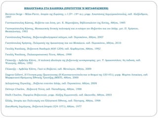 ΒΙΒΛΙΟΓΡΑΦΙΑ ΣΤΑ ΕΛΛΗΝΙΚΑ (ΠΡΩΤΟΤΥΠΗ Ή ΜΕΤΑΦΡΑΣΜΕΝΗ)
Berstein Serge – Milza Pierre, Ιστορία της Ευρώπης, τ.1 (5ος -18ος αι.), μτφρ. Αναστάσιος Δημητρακόπουλος, εκδ. Αλεξάνδρεια,
1997
Γιαννακόπουλος Κώστας, Βυζάντιο και Δύση, μετ. Ε. Βαρουξάκη, Βιβλιοπωλείον της Εστίας, Αθήνα, 1985
Γιαννακόπουλος Κώστας, Μεσαιωνικός δυτικός πολιτισμός και οι κόσμοι του Βυζαντίου και του Ισλάμ, μετ. Π. Χρήστου,
Θεσσαλονίκη, 1993
Γιαννόπουλος Νικόλας, Βυζαντινοβουλγαρικοί πόλεμοι, εκδ. Περισκόπιο, Αθήνα, 2007
Γιαννόπουλος Χρήστος, Πολεμιστές της Αρχαιότητας και του Μεσαίωνα, εκδ. Περισκόπιο, Αθήνα, 2010
Γκιολές Νικόλαος, Βυζαντινή Ναοδομία (600-1204), εκδ. Καρδαμίτσα, Αθήνα, 1992
Γκιολές Νικόλαος, Παλαιοχριστιανική Τέχνη, Αθήνα, 1998
Γλύκατζη – Αρβελέρ Eλένη , Η πολιτική ιδεολογία της βυζαντινής αυτοκρατορίας, μετ. Τ. Δρακοπούλου, 4η έκδοση, εκδ.
Ψυχογιός, Αθήνα, 1992
Γλύκατζη – Αρβελέρ Eλένη, Γιατί το Βυζάντιο, εκδ. Μεταίχμιο, Αθήνα, 2009
Dagron Gilbert, Η Γέννηση μιας Πρωτεύουσας (Η Κωνσταντινούπολη και οι θεσμοί της 330-451), μτρφ. Μαρίνα Λουκάκη, εκδ.
Μορφωτικού Ιδρύματος Εθνικής Τραπέζης (ΜΙΕΤ), Αθήνα, 2000
Δεληγιάννης Περικλής , Βυζάντιο εναντίον Ισλάμ, εκδ. Περισκόπιο, Αθήνα, 2009
Delvoye Charles, Βυζαντνή Τέχνη, εκδ. Παπαδήμας, Αθήνα, 1998
Dielh Charles, Πορτρέτα Βυζαντινών, μτφρ. Αλέξης Εμμανουήλ, εκδ. Ωκεανίδα, Αθήνα, 2003
Ελλάς, Ιστορία και Πολιτισμός του Ελληνικού Έθνους, εκδ. Πάπυρος, Αθήνα, 1998
Ζακυθηνός Δημήτριος, Βυζαντινή Ιστορία (324-1071), Αθήνα, 1977
 