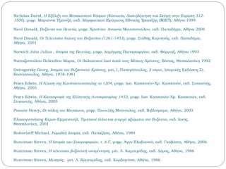 Nicholas David, Η Εξέλιξη του Μεσαιωνικού Κόσμου (Κοινωνία, Διακυβέρνηση και Σκέψη στην Ευρώπη 312-
1500), μτφρ. Μαριάννα Τζιαντζή, εκδ. Μορφωτικού Ιδρύματος Εθνικής Τραπέζης (ΜΙΕΤ), Αθήνα 1999
Nicol Donald, Βυζάντιο και Βενετία, μτφρ. Χριστίνα- Αντωνία Μουτσοπούλου, εκδ. Παπαδήμα, Αθήνα 2004
Nicol Donald, Οι Τελευταίοι Αιώνες του Βυζαντίου (1261-1453), μτφρ. Στάθης Κομνηνός, εκδ. Παπαδήμα,
Αθήνα, 2001
Norwich John Julius , Ιστορία της Βενετίας, μτφρ. Δημήτρης Παπαγεωργίου, εκδ. Φόρμιγξ, Αθήνα 1993
Νυσταζοπούλου-Πελεκίδου Μαρία, Οι Βαλκανικοί λαοί κατά τους Μέσους Χρόνους, Βάνιας, Θεσσαλονίκη 1992
Ostrogorsky Georg, Ιστορία του Βυζαντινού Κράτους, μετ, I, Παναγόπουλος, 3 τόμοι, Ιστορικές Εκδόσεις Στ.
Βασιλόπουλος, Αθήνα, 1978-1981
Pears Edwin, Η Άλωση της Κωνσταντινούπολης το 1204, μτφρ. Ιωσ. Κασσεσιάν–Χρ. Κασσεσιάν, εκδ. Στοχαστής,
Αθήνα, 2005
Pears Edwin, Η Καταστροφή της Ελληνικής Αυτοκρατορίας 1453, μτφρ. Ιωσ. Κασσεσιάν–Χρ. Κασσεσιάν, εκδ.
Στοχαστής, Αθήνα, 2005
Pirenne Henry, Οι πόλεις του Μεσαίωνα, μτφρ. Παντελής Μούτουλας, εκδ. Βιβλιόραμα, Αθήνα, 2003
Πλακογιαννάκης Κίμων-Εμμανουήλ, Τιμητικοί τίτλοι και ενεργά αξιώματα στο Βυζάντιο, εκδ. Ιανός,
Θεσσαλονίκη, 2001
Rostovtzeff Michael, Ρωμαϊκή Ιστορία, εκδ. Παπαζήση, Αθήνα, 1984
Runciman Steven, Η Ιστορία των Σταυροφοριών, τ. Α-Γ, μτφρ. Άγγυ Βλαβιανού, εκδ. Γκοβόστη, Αθήνα, 2006
Runciman Steven, Η τελευταία βυζαντινή αναγέννηση, μετ. Λ. Καμπερίδης, εκδ. Δόμος, Αθήνα, 1986
Runciman Steven, Μυστράς, μετ. Λ. Καμπερίδης, εκδ. Καρδαμίτσα, Αθήνα, 1986
 