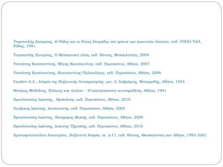 Τσιρπανλής Ζαχαρίας, Η Ρόδος και οι Νότιες Σποράδες στα χρόνια των Ιωαννιτών Ιπποτών, εκδ. ΥΠΠΟ-ΤΑΠ,
Ρόδος, 1991
Τσιρπανλής Ζαχαρίας, Η Μεσαιωνική Δύση, εκδ. Βάνιας, Θεσσαλονίκη, 2004
Τσοπάνης Κωνσταντίνος, Μέγας Κωνσταντίνος, εκδ. Περισκόπιο, Αθήνα, 2007
Τσοπάνης Κωνσταντίνος, Κωνσταντίνος Παλαιολόγος, εκδ. Περισκόπιο, Αθήνα, 2006
Vasiliev Α.Α., Ιστορία της Βυζαντινής Αυτοκρατορίας, μετ. Δ. Σαβράμης, Μπεργαδής, Αθήνα, 1954
Φούγιας Μεθόδιος, Έλληνες και Λατίνοι - Η εκκλησιαστική αντιπαράθεση, Αθήνα, 1991
Χρονόπουλος Ιωάννης , Ηράκλειος, εκδ. Περισκόπιο, Αθήνα, 2010
Χατζάκης Ιωάννης, Ιουστινιανός, εκδ. Περισκόπιο, Αθήνα, 2005
Χρονόπουλος Ιωάννης, Νικηφόρος Φωκάς, εκδ. Περισκόπιο, Αθήνα, 2009
Χρονόπουλος Ιωάννης, Ιωάννης Τζιμισκής, εκδ. Περισκόπιο, Αθήνα, 2010
Χριστοφιλοπούλου Αικατερίνη, Βυζαντινή Ιστορία, τα. Α-Γ1, εκδ. Βάνιας, Θεσσαλονίκη και Αθήνα, 1993-2001
 