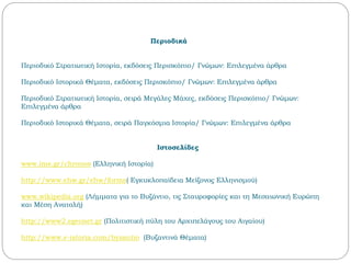 Περιοδικά
Περιοδικό Στρατιωτική Ιστορία, εκδόσεις Περισκόπιο/ Γνώμων: Επιλεγμένα άρθρα
Περιοδικό Ιστορικά Θέματα, εκδόσεις Περισκόπιο/ Γνώμων: Επιλεγμένα άρθρα
Περιοδικό Στρατιωτική Ιστορία, σειρά Μεγάλες Μάχες, εκδόσεις Περισκόπιο/ Γνώμων:
Επιλεγμένα άρθρα
Περιοδικό Ιστορικά Θέματα, σειρά Παγκόσμια Ιστορία/ Γνώμων: Επιλεγμένα άρθρα
Ιστοσελίδες
www.ime.gr/chronos (Ελληνική Ιστορία)
http://www.ehw.gr/ehw/forms( Εγκυκλοπαίδεια Μείζονος Ελληνισμού)
www.wikipedia.org (Λήμματα για το Βυζάντιο, τις Σταυροφορίες και τη Μεσαιωνική Ευρώπη
και Μέση Ανατολή)
http://www2.egeonet.gr (Πολιτιστική πύλη του Αρχιπελάγους του Αιγαίου)
http://www.e-istoria.com/byzantio (Βυζαντινά Θέματα)
 