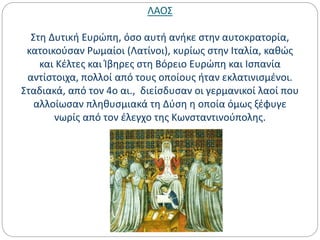 ΛΑΟΣ
Στη Δυτική Ευρώπη, όσο αυτή ανήκε στην αυτοκρατορία,
κατοικούσαν Ρωμαίοι (Λατίνοι), κυρίως στην Ιταλία, καθώς
και Κέλτες και Ίβηρες στη Βόρειο Ευρώπη και Ισπανία
αντίστοιχα, πολλοί από τους οποίους ήταν εκλατινισμένοι.
Σταδιακά, από τον 4ο αι., διείσδυσαν οι γερμανικοί λαοί που
αλλοίωσαν πληθυσμιακά τη Δύση η οποία όμως ξέφυγε
νωρίς από τον έλεγχο της Κωνσταντινούπολης.
 