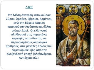 ΛΑΟΣ
Στη Μέση Ανατολή κατοικούσαν
Σύριοι, Άραβες, Εβραίοι, Αρμένιοι,
ενώ στη Βόρειο Αφρική
κατοικούσαν Αιγύπτιοι και άλλοι
ντόπιοι λαοί. Οι ελληνικοί
πληθυσμοί στις παραπάνω
περιοχές εντοπίζονται, σε
περιορισμένους αναλογικά
αριθμούς, στις μεγάλες πόλεις που
είχαν ιδρυθεί ήδη από την
αλεξανδρινή εποχή (Αλεξάνδρεια,
Αντιόχεια κτλ.).
 