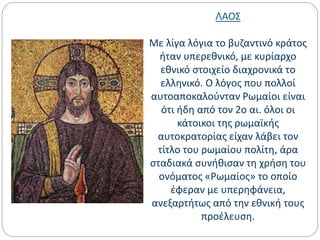 ΛΑΟΣ
Με λίγα λόγια το βυζαντινό κράτος
ήταν υπερεθνικό, με κυρίαρχο
εθνικό στοιχείο διαχρονικά το
ελληνικό. Ο λόγος που πολλοί
αυτοαποκαλούνταν Ρωμαίοι είναι
ότι ήδη από τον 2ο αι. όλοι οι
κάτοικοι της ρωμαϊκής
αυτοκρατορίας είχαν λάβει τον
τίτλο του ρωμαίου πολίτη, άρα
σταδιακά συνήθισαν τη χρήση του
ονόματος «Ρωμαίος» το οποίο
έφεραν με υπερηφάνεια,
ανεξαρτήτως από την εθνική τους
προέλευση.
 