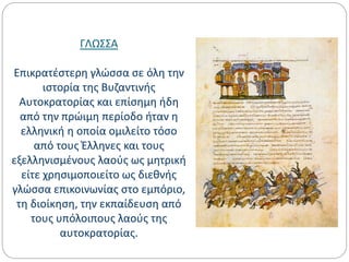 ΓΛΩΣΣΑ
Επικρατέστερη γλώσσα σε όλη την
ιστορία της Βυζαντινής
Αυτοκρατορίας και επίσημη ήδη
από την πρώιμη περίοδο ήταν η
ελληνική η οποία ομιλείτο τόσο
από τους Έλληνες και τους
εξελληνισμένους λαούς ως μητρική
είτε χρησιμοποιείτο ως διεθνής
γλώσσα επικοινωνίας στο εμπόριο,
τη διοίκηση, την εκπαίδευση από
τους υπόλοιπους λαούς της
αυτοκρατορίας.
 