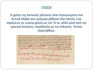 ΓΛΩΣΣΑ
Η χρήση της λατινικής γλώσσας ήταν περιορισμένη στα
δυτικά εδάφη που γρήγορα χάθηκαν δια παντός, ενώ
παρέμεινε σε ευρεία χρήση ως τον 7ο αι. αλλά μόνο από την
κρατική διοίκηση, παράλληλα με την ελληνική. Έκτοτε
εξαλείφθηκε.
 