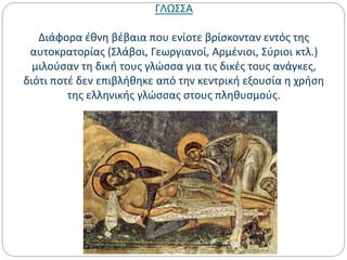 ΓΛΩΣΣΑ
Διάφορα έθνη βέβαια που ενίοτε βρίσκονταν εντός της
αυτοκρατορίας (Σλάβοι, Γεωργιανοί, Αρμένιοι, Σύριοι κτλ.)
μιλούσαν τη δική τους γλώσσα για τις δικές τους ανάγκες,
διότι ποτέ δεν επιβλήθηκε από την κεντρική εξουσία η χρήση
της ελληνικής γλώσσας στους πληθυσμούς.
 