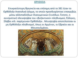 ΘΡΗΣΚΕΙΑ
Επικρατέστερη θρησκεία και επίσημη από το 381 ήταν το
Ορθόδοξο Ανατολικό Δόγμα, το οποίο προσδιορίστηκε επακριβώς
μέσω αλλεπαλλήλων Οικουμενικών Συνόδων. Έκτοτε, η
συντριπτική πλειοψηφία του «βυζαντινού» πληθυσμού, Έλληνες,
Σλάβοι κτλ. παρέμειναν Ορθόδοξοι . Μειοψηφία αποτελούσαν οι
μη Ορθόδοξοι πληθυσμοί, όπως οι Αρμένιοι, οι Εβραίοι και οι
Μουσουλμάνοι.
 