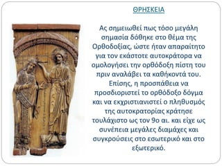 ΘΡΗΣΚΕΙΑ
Ας σημειωθεί πως τόσο μεγάλη
σημασία δόθηκε στο θέμα της
Ορθοδοξίας, ώστε ήταν απαραίτητο
για τον εκάστοτε αυτοκράτορα να
ομολογήσει την ορθόδοξη πίστη του
πριν αναλάβει τα καθήκοντά του.
Επίσης, η προσπάθεια να
προσδιοριστεί το ορθόδοξο δόγμα
και να εκχριστιανιστεί ο πληθυσμός
της αυτοκρατορίας κράτησε
τουλάχιστο ως τον 9ο αι. και είχε ως
συνέπεια μεγάλες διαμάχες και
συγκρούσεις στο εσωτερικό και στο
εξωτερικό.
 