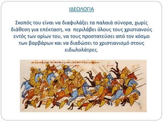 ΙΔΕΟΛΟΓΙΑ
Σκοπός του είναι να διαφυλάξει τα παλαιά σύνορα, χωρίς
διάθεση για επέκταση, να περιλάβει όλους τους χριστιανούς
εντός των ορίων του, να τους προστατεύσει από τον κόσμο
των βαρβάρων και να διαδώσει το χριστιανισμό στους
ειδωλολάτρες.
 