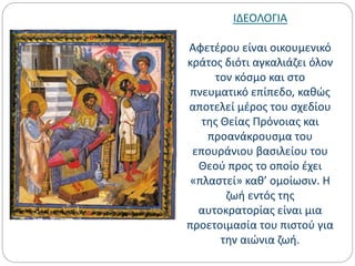 ΙΔΕΟΛΟΓΙΑ
Αφετέρου είναι οικουμενικό
κράτος διότι αγκαλιάζει όλον
τον κόσμο και στο
πνευματικό επίπεδο, καθώς
αποτελεί μέρος του σχεδίου
της Θείας Πρόνοιας και
προανάκρουσμα του
επουράνιου βασιλείου του
Θεού προς το οποίο έχει
«πλαστεί» καθ’ ομοίωσιν. Η
ζωή εντός της
αυτοκρατορίας είναι μια
προετοιμασία του πιστού για
την αιώνια ζωή.
 