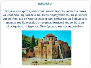 ΙΔΕΟΛΟΓΙΑ
Επομένως το κράτος αποσκοπεί στο να προετοιμάσει τον πιστό
να υποδεχθεί τη βασιλεία του Θεού παρέχοντάς του τις συνθήκες
για να ζήσει μια εν Χριστώ επίγεια ζωή, καθώς και να διαδώσει το
μήνυμα του Ευαγγελίου σ τον μη χριστιανικό κόσμο ώστε να
ολοκληρώσει το έργο του Θεανθρώπου και των Αποστόλων.
 