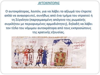 ΑΥΤΟΚΡΑΤΟΡΑΣ
Ο αυτοκράτορας, λοιπόν, για να λάβει το αξίωμά του έπρεπε
απλά να αναγορευτεί, συνήθως από ένα τμήμα του στρατού ή
τη Σύγκλητο (παρηκμασμένη απόγονο της ρωμαϊκής
συγκλήτου με περιορισμένες αρμοδιότητες), δηλαδή να λάβει
τον τίτλο του νόμιμου αυτοκράτορα από τους εκπροσώπους
της κρατικής εξουσίας.
 