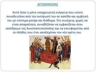 ΑΥΤΟΚΡΑΤΟΡΑΣ
Αυτή ήταν η μόνη υποχρεωτική ενέργεια που ενίοτε
συνοδευόταν από την ανύψωσή του σε ασπίδα και αμφίεσή
του με επίσημα ρούχα και διάδημα. Στη συνέχεια, χωρίς να
είναι απαραίτητο, συνηθιζόταν να εμφανίζεται στον
ιππόδρομο της Κωνσταντινούπολης και να επευφημείται από
το πλήθος που έτσι αποδεχόταν τον νέο ηγέτη του.
 