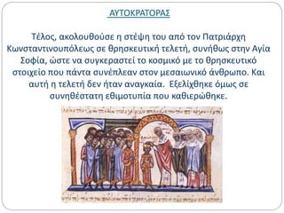 ΑΥΤΟΚΡΑΤΟΡΑΣ
Τέλος, ακολουθούσε η στέψη του από τον Πατριάρχη
Κωνσταντινουπόλεως σε θρησκευτική τελετή, συνήθως στην Αγία
Σοφία, ώστε να συγκεραστεί το κοσμικό με το θρησκευτικό
στοιχείο που πάντα συνέπλεαν στον μεσαιωνικό άνθρωπο. Και
αυτή η τελετή δεν ήταν αναγκαία. Εξελίχθηκε όμως σε
συνηθέστατη εθιμοτυπία που καθιερώθηκε.
 