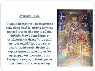 ΑΥΤΟΚΡΑΤΟΡΑΣ
Οι αρμοδιότητες του αυτοκράτορα
ήταν πάρα πολλές. Ήταν ο αρχηγός
του κράτους σε όλο του το εύρος,
δηλαδή ήταν ο νομοθέτης, ο
εκτελεστής της θέλησής του μαζί
με τους υπαλλήλους του και ο
ανώτατος δικαστής. Ηγείτο του
στρατεύματος, συχνά στο πεδίο
της μάχης, και προστάτευε την
Εκκλησία έχοντας το δικαίωμα να
παρεμβαίνει στα εσωτερικά της.
 