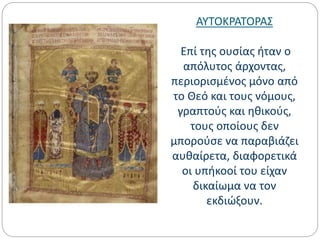 ΑΥΤΟΚΡΑΤΟΡΑΣ
Επί της ουσίας ήταν ο
απόλυτος άρχοντας,
περιορισμένος μόνο από
το Θεό και τους νόμους,
γραπτούς και ηθικούς,
τους οποίους δεν
μπορούσε να παραβιάζει
αυθαίρετα, διαφορετικά
οι υπήκοοί του είχαν
δικαίωμα να τον
εκδιώξουν.
 