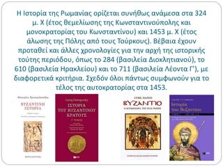 Η Ιστορία της Ρωμανίας ορίζεται συνήθως ανάμεσα στα 324
μ. Χ (έτος θεμελίωσης της Κωνσταντινούπολης και
μονοκρατορίας του Κωνσταντίνου) και 1453 μ. Χ (έτος
άλωσης της Πόλης από τους Τούρκους). Βέβαια έχουν
προταθεί και άλλες χρονολογίες για την αρχή της ιστορικής
τούτης περιόδου, όπως το 284 (βασιλεία Διοκλητιανού), το
610 (βασιλεία Ηρακλείου) και το 711 (βασιλεία Λέοντα Γ’), με
διαφορετικά κριτήρια. Σχεδόν όλοι πάντως συμφωνούν για το
τέλος της αυτοκρατορίας στα 1453.
 