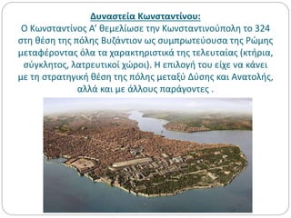 Δυναστεία Κωνσταντίνου:
Ο Κωνσταντίνος Α’ θεμελίωσε την Κωνσταντινούπολη το 324
στη θέση της πόλης Βυζάντιον ως συμπρωτεύουσα της Ρώμης
μεταφέροντας όλα τα χαρακτηριστικά της τελευταίας (κτήρια,
σύγκλητος, λατρευτικοί χώροι). Η επιλογή του είχε να κάνει
με τη στρατηγική θέση της πόλης μεταξύ Δύσης και Ανατολής,
αλλά και με άλλους παράγοντες .
 
