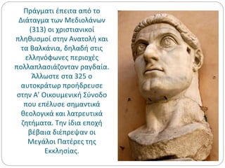 Πράγματι έπειτα από το
Διάταγμα των Μεδιολάνων
(313) οι χριστιανικοί
πληθυσμοί στην Ανατολή και
τα Βαλκάνια, δηλαδή στις
ελληνόφωνες περιοχές
πολλαπλασιάζονταν ραγδαία.
Άλλωστε στα 325 ο
αυτοκράτωρ προήδρευσε
στην Α’ Οικουμενική Σύνοδο
που επέλυσε σημαντικά
θεολογικά και λατρευτικά
ζητήματα. Την ίδια εποχή
βέβαια διέπρεψαν οι
Μεγάλοι Πατέρες της
Εκκλησίας.
 