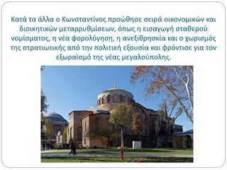 Κατά τα άλλα ο Κωνσταντίνος προώθησε σειρά οικονομικών και
διοικητικών μεταρρυθμίσεων, όπως η εισαγωγή σταθερού
νομίσματος, η νέα φορολόγηση, η ανεξιθρησκία και ο χωρισμός
της στρατιωτικής από την πολιτική εξουσία και φρόντισε για τον
εξωραϊσμό της νέας μεγαλούπολης.
 