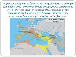 Οι γιοι του συνέχισαν το έργο του και αντιμετώπισαν με επιτυχία
τις επιθέσεις των Γότθων στα βόρεια σύνορα, όμως ενεπλάκησαν
στις θεολογικές έριδες της εποχής. Ο Κωνστάντιος Β΄ που
επικράτησε στη διαμάχη για τη διαδοχή, υποστήριξε τον
αρειανισμό, δόγμα που μεταφέρθηκε στους Γότθους.
 
