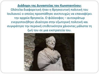 Διάδοχοι της Δυναστείας του Κωνσταντίνου:
Ολότελα διαφορετική ήταν η θρησκευτική πολιτική του
Ιουλιανού ο οποίος προσπάθησε ανεπιτυχώς να επαναφέρει
την αρχαία θρησκεία. Ο φιλόσοφος – αυτοκράτωρ
ενεργοποιήθηκε ιδιαίτερα στην εξωτερική πολιτική και
συγκράτησε την περσική επιθετικότητα χάνοντας μάλιστα τη
ζωή του σε μια εκστρατεία του.
 