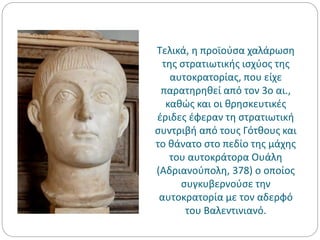 Τελικά, η προϊούσα χαλάρωση
της στρατιωτικής ισχύος της
αυτοκρατορίας, που είχε
παρατηρηθεί από τον 3ο αι.,
καθώς και οι θρησκευτικές
έριδες έφεραν τη στρατιωτική
συντριβή από τους Γότθους και
το θάνατο στο πεδίο της μάχης
του αυτοκράτορα Ουάλη
(Αδριανούπολη, 378) ο οποίος
συγκυβερνούσε την
αυτοκρατορία με τον αδερφό
του Βαλεντινιανό.
 