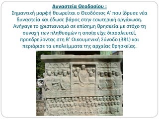 Δυναστεία Θεοδοσίου :
Σημαντική μορφή θεωρείται ο Θεοδόσιος Α’ που ίδρυσε νέα
δυναστεία και έδωσε βάρος στην εσωτερική οργάνωση.
Ανήγαγε το χριστιανισμό σε επίσημη θρησκεία με στόχο τη
συνοχή των πληθυσμών η οποία είχε διασαλευτεί,
προεδρεύοντας στη Β’ Οικουμενική Σύνοδο (381) και
περιόρισε τα υπολείμματα της αρχαίας θρησκείας.
 