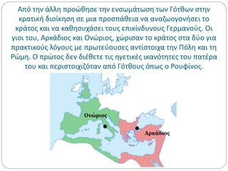 Από την άλλη προώθησε την ενσωμάτωση των Γότθων στην
κρατική διοίκηση σε μια προσπάθεια να αναζωογονήσει το
κράτος και να καθησυχάσει τους επικίνδυνους Γερμανούς. Οι
γιοι του, Αρκάδιος και Ονώριος, χώρισαν το κράτος στα δύο για
πρακτικούς λόγους με πρωτεύουσες αντίστοιχα την Πόλη και τη
Ρώμη. Ο πρώτος δεν διέθετε τις ηγετικές ικανότητες του πατέρα
του και περιστοιχιζόταν από Γότθους όπως ο Ρουφίνος.
Αρκάδιος
Ονώριος
 