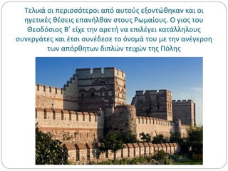 Τελικά οι περισσότεροι από αυτούς εξοντώθηκαν και οι
ηγετικές θέσεις επανήλθαν στους Ρωμαίους. Ο γιος του
Θεοδόσιος Β’ είχε την αρετή να επιλέγει κατάλληλους
συνεργάτες και έτσι συνέδεσε το όνομά του με την ανέγερση
των απόρθητων διπλών τειχών της Πόλης
 