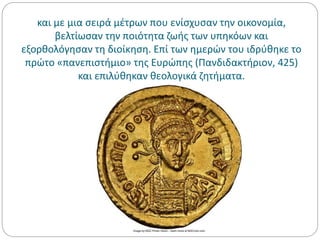 και με μια σειρά μέτρων που ενίσχυσαν την οικονομία,
βελτίωσαν την ποιότητα ζωής των υπηκόων και
εξορθολόγησαν τη διοίκηση. Επί των ημερών του ιδρύθηκε το
πρώτο «πανεπιστήμιο» της Ευρώπης (Πανδιδακτήριον, 425)
και επιλύθηκαν θεολογικά ζητήματα.
 