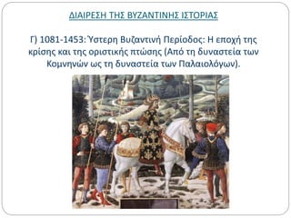 ΔΙΑΙΡΕΣΗ ΤΗΣ ΒΥΖΑΝΤΙΝΗΣ ΙΣΤΟΡΙΑΣ
Γ) 1081-1453: Ύστερη Βυζαντινή Περίοδος: Η εποχή της
κρίσης και της οριστικής πτώσης (Από τη δυναστεία των
Κομνηνών ως τη δυναστεία των Παλαιολόγων).
 