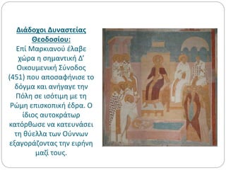 Διάδοχοι Δυναστείας
Θεοδοσίου:
Επί Μαρκιανού έλαβε
χώρα η σημαντική Δ’
Οικουμενική Σύνοδος
(451) που αποσαφήνισε το
δόγμα και ανήγαγε την
Πόλη σε ισότιμη με τη
Ρώμη επισκοπική έδρα. Ο
ίδιος αυτοκράτωρ
κατόρθωσε να κατευνάσει
τη θύελλα των Ούννων
εξαγοράζοντας την ειρήνη
μαζί τους.
 