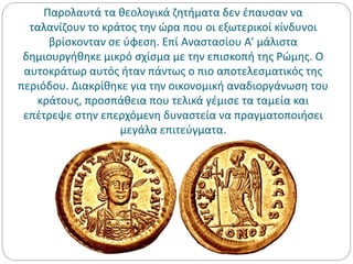 Παρολαυτά τα θεολογικά ζητήματα δεν έπαυσαν να
ταλανίζουν το κράτος την ώρα που οι εξωτερικοί κίνδυνοι
βρίσκονταν σε ύφεση. Επί Αναστασίου Α’ μάλιστα
δημιουργήθηκε μικρό σχίσμα με την επισκοπή της Ρώμης. Ο
αυτοκράτωρ αυτός ήταν πάντως ο πιο αποτελεσματικός της
περιόδου. Διακρίθηκε για την οικονομική αναδιοργάνωση του
κράτους, προσπάθεια που τελικά γέμισε τα ταμεία και
επέτρεψε στην επερχόμενη δυναστεία να πραγματοποιήσει
μεγάλα επιτεύγματα.
 