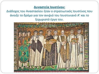 Δυναστεία Ιουστίνου:
Διάδοχος του Αναστασίου ήταν ο στρατιωτικός Ιουστίνος που
άνοιξε το δρόμο για τον ανιψιό του Ιουστινιανό Α’ και το
ξεχωριστό έργο του.
 