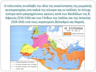 Ο τελευταίος συνέλαβε την ιδέα της ανασύστασης της ρωμαϊκής
αυτοκρατορίας στα παλιά της σύνορα και εν πολλοίς το πέτυχε
ύστερα από μακροχρόνιους αγώνες κατά των Βανδάλων της Β.
Αφρικής (533-534) και των Γότθων της Ιταλίας και της Ισπανίας
(534-554) υπό τους στρατηγούς Βελισάριο και Ναρσή.
 