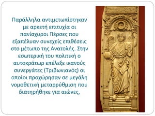 Παράλληλα αντιμετωπίστηκαν
με αρκετή επιτυχία οι
πανίσχυροι Πέρσες που
εξαπέλυαν συνεχείς επιθέσεις
στο μέτωπο της Ανατολής. Στην
εσωτερική του πολιτική ο
αυτοκράτωρ επέλεξε ικανούς
συνεργάτες (Τριβωνιανός) οι
οποίοι προχώρησαν σε μεγάλη
νομοθετική μεταρρύθμιση που
διατηρήθηκε για αιώνες,
 